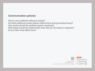 Communication policies
What is your preferred method of contact?
Are there additional contact options (office phone during business hours)?
How quickly should the students expect a response?
What steps should the students take when they do not receive a response?
Do you hold virtual office hours?
 