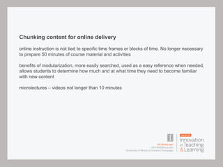 Chunking content for online delivery
online instruction is not tied to specific time frames or blocks of time. No longer necessary
to prepare 50 minutes of course material and activities
benefits of modularization, more easily searched, used as a easy reference when needed,
allows students to determine how much and at what time they need to become familiar
with new content
microlectures – videos not longer than 10 minutes
 
