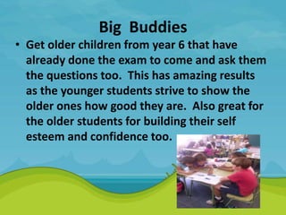 Big Buddies
• Get older children from year 6 that have
already done the exam to come and ask them
the questions too. This has amazing results
as the younger students strive to show the
older ones how good they are. Also great for
the older students for building their self
esteem and confidence too.
 
