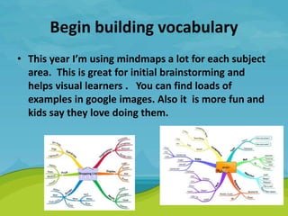 Begin building vocabulary
• This year I’m using mindmaps a lot for each subject
area. This is great for initial brainstorming and
helps visual learners . You can find loads of
examples in google images. Also it is more fun and
kids say they love doing them.
 