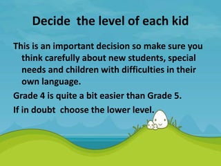 Decide the level of each kid
This is an important decision so make sure you
think carefully about new students, special
needs and children with difficulties in their
own language.
Grade 4 is quite a bit easier than Grade 5.
If in doubt choose the lower level.
 