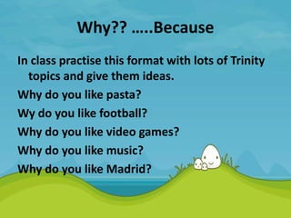 Why?? …..Because
In class practise this format with lots of Trinity
topics and give them ideas.
Why do you like pasta?
Wy do you like football?
Why do you like video games?
Why do you like music?
Why do you like Madrid?
 