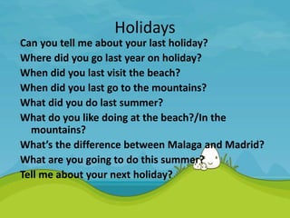 Holidays
Can you tell me about your last holiday?
Where did you go last year on holiday?
When did you last visit the beach?
When did you last go to the mountains?
What did you do last summer?
What do you like doing at the beach?/In the
mountains?
What’s the difference between Malaga and Madrid?
What are you going to do this summer?
Tell me about your next holiday?
 