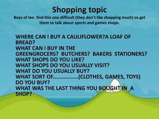 Shopping topic
Boys of ten find this one difficult (they don’t like shopping much) so get
them to talk about sports and games shops.
WHERE CAN I BUY A CAULIFLOWER?A LOAF OF
BREAD?
WHAT CAN I BUY IN THE
GREENGROCERS? BUTCHERS? BAKERS STATIONERS?
WHAT SHOPS DO YOU LIKE?
WHAT SHOPS DO YOU USUALLY VISIT?
WHAT DO YOU USUALLY BUY?
WHAT SORT OF................(CLOTHES, GAMES, TOYS)
DO YOU BUY?
WHAT WAS THE LAST THING YOU BOUGHT IN A
SHOP?
 