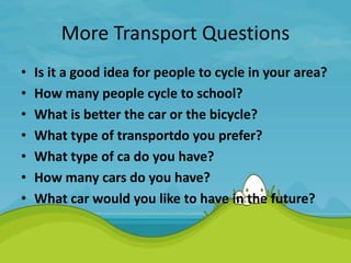 More Transport Questions
• Is it a good idea for people to cycle in your area?
• How many people cycle to school?
• What is better the car or the bicycle?
• What type of transportdo you prefer?
• What type of ca do you have?
• How many cars do you have?
• What car would you like to have in the future?
 
