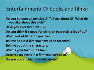 Entertainment(T.V books and films)
Do you belomg to any clubs? Tell me about it? What do
you like about this club?
Have you ever been on T:V?
Do you think it’s good for children to watch a lot of t.v?
What sort of films do you like?
Tell me about a film you have seen recently?
Tell me about the characters.
What’s your favourite film?
Describe an event in a film you have seen?
Do you prefer cinema or television?
 