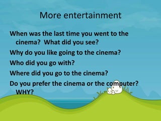 More entertainment
When was the last time you went to the
cinema? What did you see?
Why do you like going to the cinema?
Who did you go with?
Where did you go to the cinema?
Do you prefer the cinema or the computer?
WHY?
 