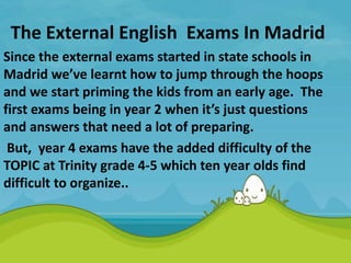The External English Exams In Madrid
Since the external exams started in state schools in
Madrid we’ve learnt how to jump through the hoops
and we start priming the kids from an early age. The
first exams being in year 2 when it’s just questions
and answers that need a lot of preparing.
But, year 4 exams have the added difficulty of the
TOPIC at Trinity grade 4-5 which ten year olds find
difficult to organize..
 