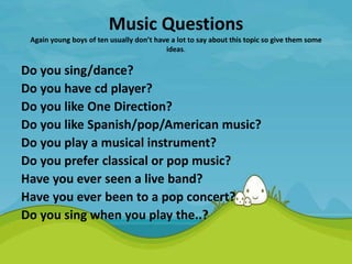 Music Questions
Again young boys of ten usually don’t have a lot to say about this topic so give them some
ideas.
Do you sing/dance?
Do you have cd player?
Do you like One Direction?
Do you like Spanish/pop/American music?
Do you play a musical instrument?
Do you prefer classical or pop music?
Have you ever seen a live band?
Have you ever been to a pop concert?
Do you sing when you play the..?
 