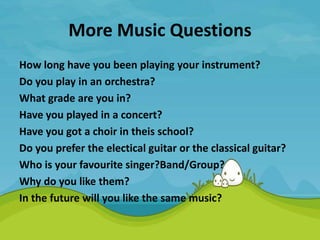More Music Questions
How long have you been playing your instrument?
Do you play in an orchestra?
What grade are you in?
Have you played in a concert?
Have you got a choir in theis school?
Do you prefer the electical guitar or the classical guitar?
Who is your favourite singer?Band/Group?
Why do you like them?
In the future will you like the same music?
 