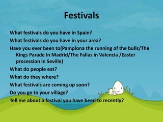 Festivals
What festivals do you have in Spain?
What festivals do you have in your area?
Have you ever been to(Pamplona the running of the bulls/The
Kings Parade in Madrid/The Fallas in Valencia /Easter
procession in Seville)
What do people eat?
What do they where?
What festivals are coming up soon?
Do you go to your village?
Tell me about a festival you have been to recently?
 
