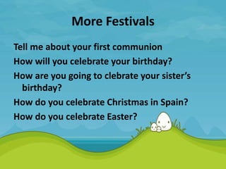 More Festivals
Tell me about your first communion
How will you celebrate your birthday?
How are you going to clebrate your sister’s
birthday?
How do you celebrate Christmas in Spain?
How do you celebrate Easter?
 