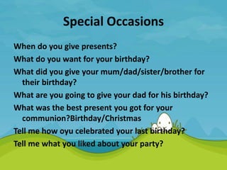 Special Occasions
When do you give presents?
What do you want for your birthday?
What did you give your mum/dad/sister/brother for
their birthday?
What are you going to give your dad for his birthday?
What was the best present you got for your
communion?Birthday/Christmas
Tell me how oyu celebrated your last birthday?
Tell me what you liked about your party?
 