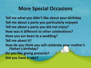 More Special Occasions
Tell me what you didn’t like about your birthday
Tell me about a party you particularly enjoyed
Tell me about a party you did not enjoy?
How was it different to other celebrations?
Have you evr been to a wedding?
Tell me about it?
How do you think you will celebrate your mother’s
/father’s birthday?
Do you like giving presents?
Did you have a cake?
 