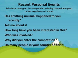 Recent Personal Events
Talk about taking part in a competition, winning competitions good
or bad experiences at school
Has anything unusual happened to you
recently?
Tell me about it
How long have you been interested in this?
Who was involved?
Why did you enter the competition?
Do many people in your country do this?
 