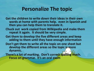 Personalize The topic
Get the children to write down their ideas in their own
words at home with parents help. even in Spanish and
then you can help them to translate it.
Chuck out work copied from Wilkipedia and make them
repeat it again. It should be very simple.
Get them to develop the five different areas and keep
adding to them until they have enough information
Don’t get them to write all the topic on one sheet but
develop the different areas so the topic is more
dynamic.
There’s a lot of marking. Don’t correct spelling much.
Focus on grammar. It’s an oral exam
 