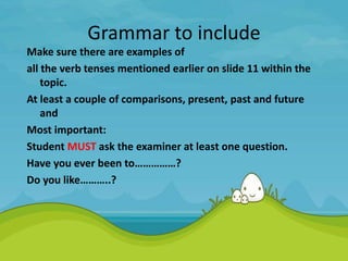 Grammar to include
Make sure there are examples of
all the verb tenses mentioned earlier on slide 11 within the
topic.
At least a couple of comparisons, present, past and future
and
Most important:
Student MUST ask the examiner at least one question.
Have you ever been to……………?
Do you like………..?
 