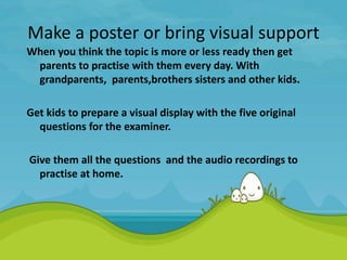 Make a poster or bring visual support
When you think the topic is more or less ready then get
parents to practise with them every day. With
grandparents, parents,brothers sisters and other kids.
Get kids to prepare a visual display with the five original
questions for the examiner.
Give them all the questions and the audio recordings to
practise at home.
 