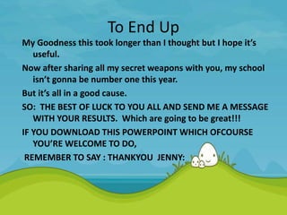 To End Up
My Goodness this took longer than I thought but I hope it’s
useful.
Now after sharing all my secret weapons with you, my school
isn’t gonna be number one this year.
But it’s all in a good cause.
SO: THE BEST OF LUCK TO YOU ALL AND SEND ME A MESSAGE
WITH YOUR RESULTS. Which are going to be great!!!
IF YOU DOWNLOAD THIS POWERPOINT WHICH OFCOURSE
YOU’RE WELCOME TO DO,
REMEMBER TO SAY : THANKYOU JENNY:
 