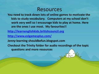 Resources
You need to track down lots of online games to motivate the
kids to study vocabulary. Computers at my school don’t
work very well so I encourage kids to play at home. Here
are the ones I use most. My favourites!!
http://learnenglishkids.britishcouncil.org
http://www.eslgamesplus.com/
Jenny-learning shouldbefun.blogspot.com
Checkout the Trinity folder for audio recordings of the topic
questions and more resources
 