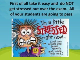First of all take it easy and do NOT
get stressed out over the exam. All
of your students are going to pass.
.
 