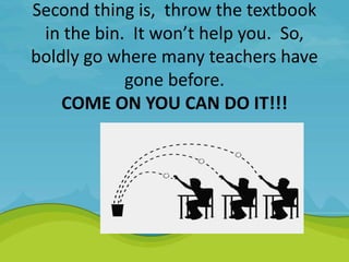 Second thing is, throw the textbook
in the bin. It won’t help you. So,
boldly go where many teachers have
gone before.
COME ON YOU CAN DO IT!!!
 