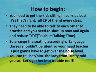 How to begin:
• You need to get the kids sitting in pairs at least
(Yes that’s right, all 29 of them) every class.
• They need to be able to talk to each other to
practise and you need to shut up now and again
and reduce T:T:T(Teachers Talking Time)
• So arrange the seating accordingly. Language
classes shouldn’t be silent so your head teacher
is just gonna have to get over the noise level.
You can tell her/him the lady from Trinity told
you so. Let’s get her into trouble too!!!!
 
