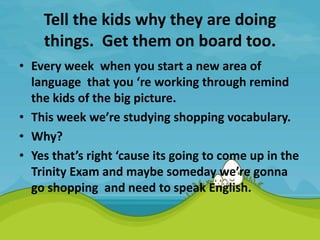 Tell the kids why they are doing
things. Get them on board too.
• Every week when you start a new area of
language that you ‘re working through remind
the kids of the big picture.
• This week we’re studying shopping vocabulary.
• Why?
• Yes that’s right ‘cause its going to come up in the
Trinity Exam and maybe someday we’re gonna
go shopping and need to speak English.
 