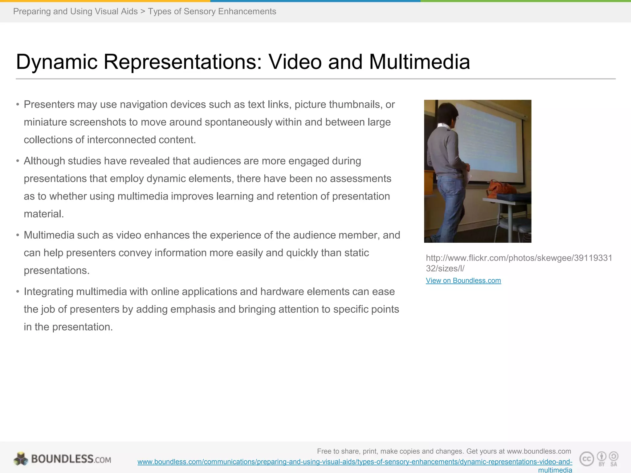 Preparing and Using Visual Aids > Types of Sensory Enhancements

Dynamic Representations: Video and Multimedia
• Presenters may use navigation devices such as text links, picture thumbnails, or
miniature screenshots to move around spontaneously within and between large
collections of interconnected content.
• Although studies have revealed that audiences are more engaged during
presentations that employ dynamic elements, there have been no assessments
as to whether using multimedia improves learning and retention of presentation
material.
• Multimedia such as video enhances the experience of the audience member, and
can help presenters convey information more easily and quickly than static

presentations.

http://www.flickr.com/photos/skewgee/39119331
32/sizes/l/
View on Boundless.com

• Integrating multimedia with online applications and hardware elements can ease
the job of presenters by adding emphasis and bringing attention to specific points
in the presentation.

Free to share, print, make copies and changes. Get yours at www.boundless.com
www.boundless.com/communications/preparing-and-using-visual-aids/types-of-sensory-enhancements/dynamic-representations-video-andmultimedia

 