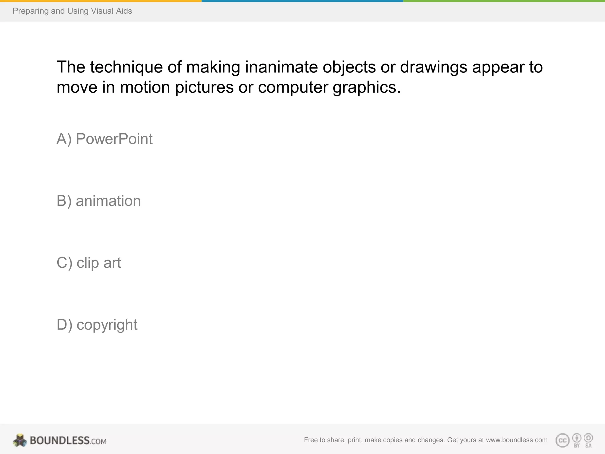 Preparing and Using Visual Aids

The technique of making inanimate objects or drawings appear to
move in motion pictures or computer graphics.
A) PowerPoint

B) animation

C) clip art

D) copyright

Free to share, print, make copies and changes. Get yours at www.boundless.com

 