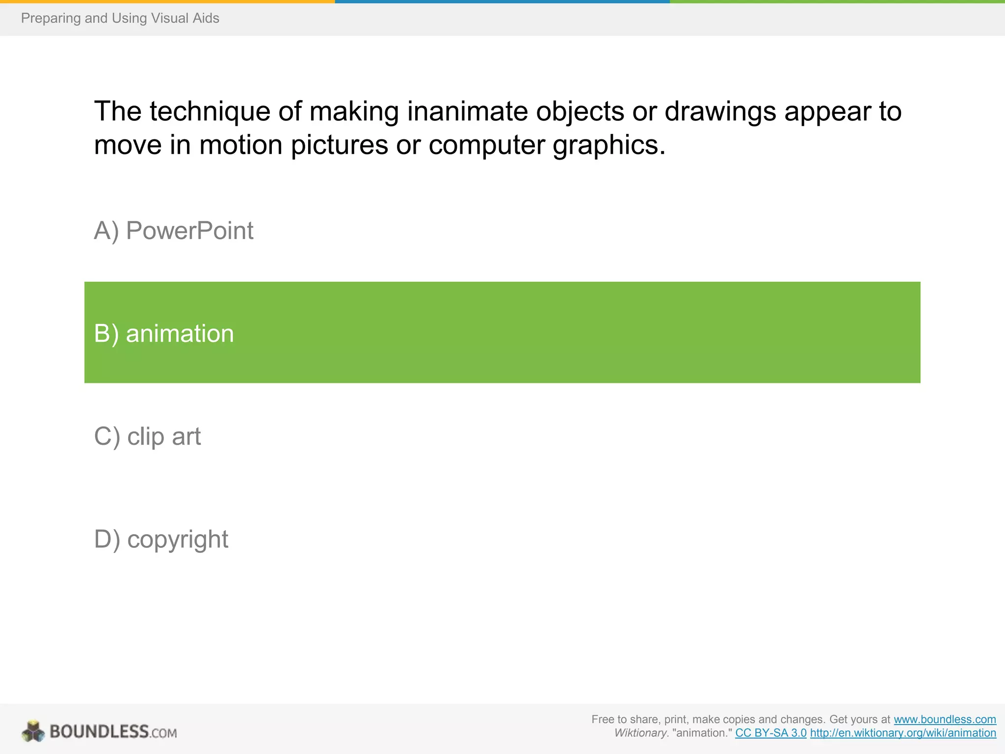 Preparing and Using Visual Aids

The technique of making inanimate objects or drawings appear to
move in motion pictures or computer graphics.
A) PowerPoint

B) animation

C) clip art

D) copyright

Free to share, print, make copies and changes. Get yours at www.boundless.com
Wiktionary. "animation." CC BY-SA 3.0 http://en.wiktionary.org/wiki/animation

 