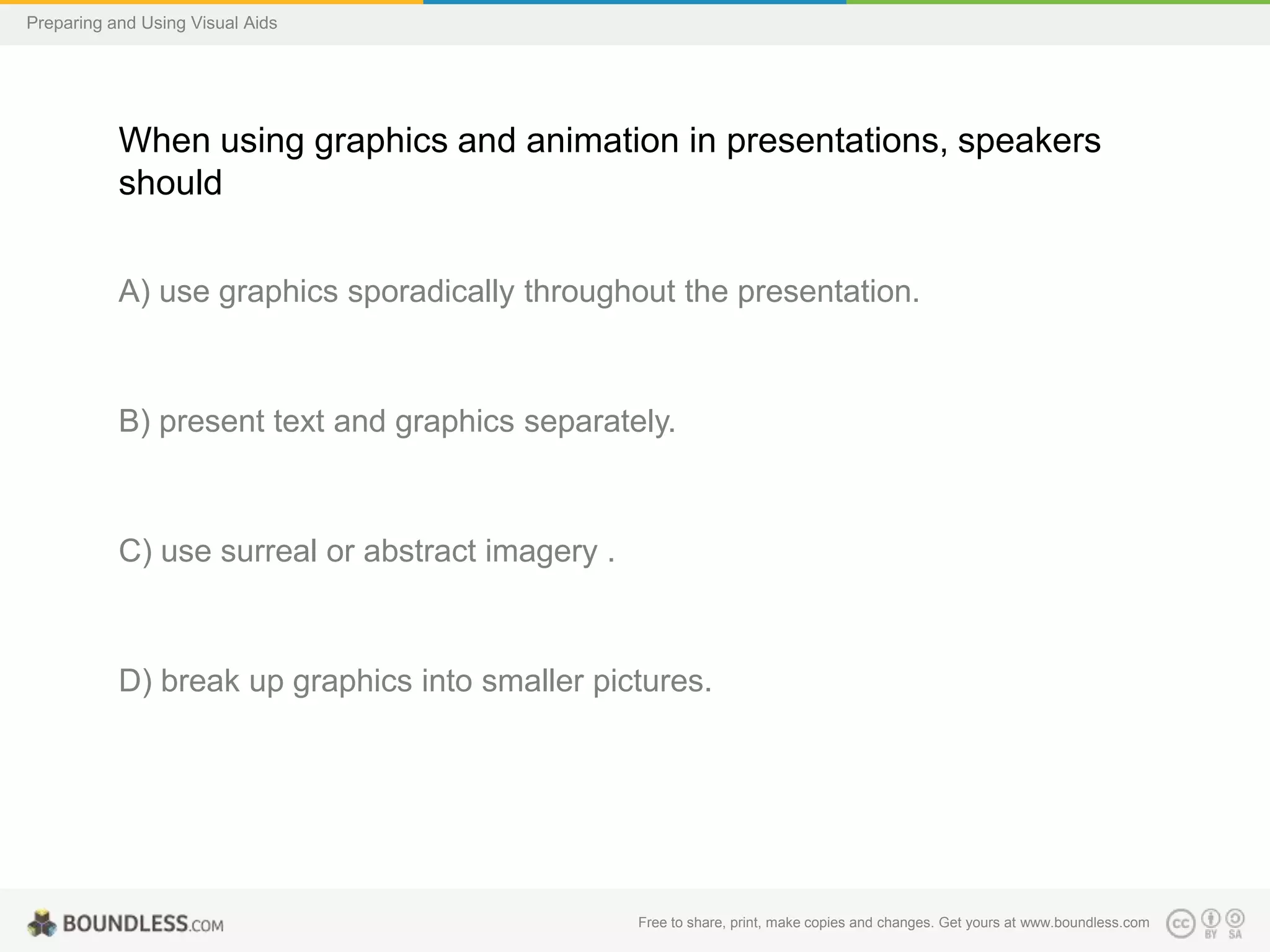 Preparing and Using Visual Aids

When using graphics and animation in presentations, speakers
should
A) use graphics sporadically throughout the presentation.

B) present text and graphics separately.

C) use surreal or abstract imagery .

D) break up graphics into smaller pictures.

Free to share, print, make copies and changes. Get yours at www.boundless.com

 