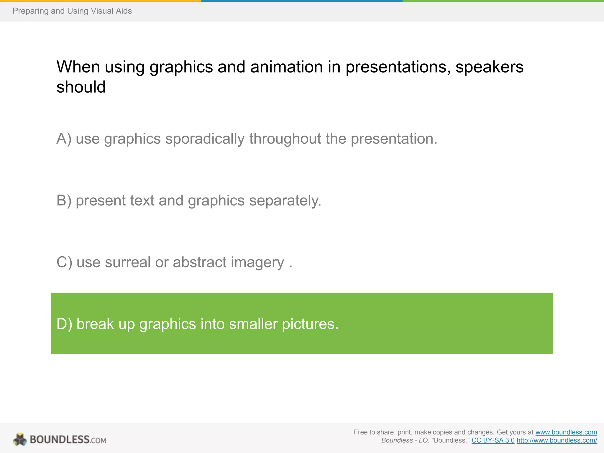 Preparing and Using Visual Aids

When using graphics and animation in presentations, speakers
should
A) use graphics sporadically throughout the presentation.

B) present text and graphics separately.

C) use surreal or abstract imagery .

D) break up graphics into smaller pictures.

Free to share, print, make copies and changes. Get yours at www.boundless.com
Boundless - LO. "Boundless." CC BY-SA 3.0 http://www.boundless.com/

 