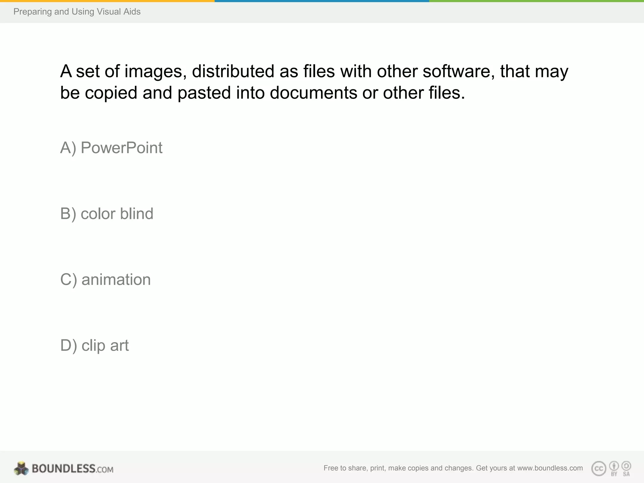 Preparing and Using Visual Aids

A set of images, distributed as files with other software, that may
be copied and pasted into documents or other files.
A) PowerPoint

B) color blind

C) animation

D) clip art

Free to share, print, make copies and changes. Get yours at www.boundless.com

 