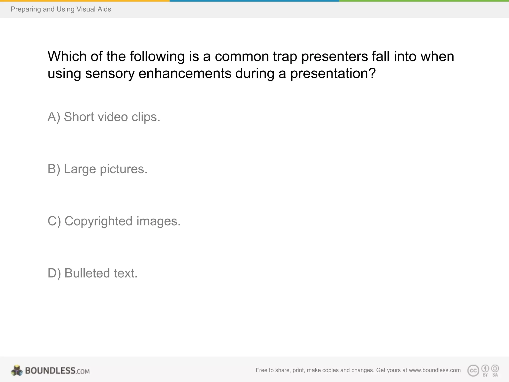 Preparing and Using Visual Aids

Which of the following is a common trap presenters fall into when
using sensory enhancements during a presentation?
A) Short video clips.

B) Large pictures.

C) Copyrighted images.

D) Bulleted text.

Free to share, print, make copies and changes. Get yours at www.boundless.com

 