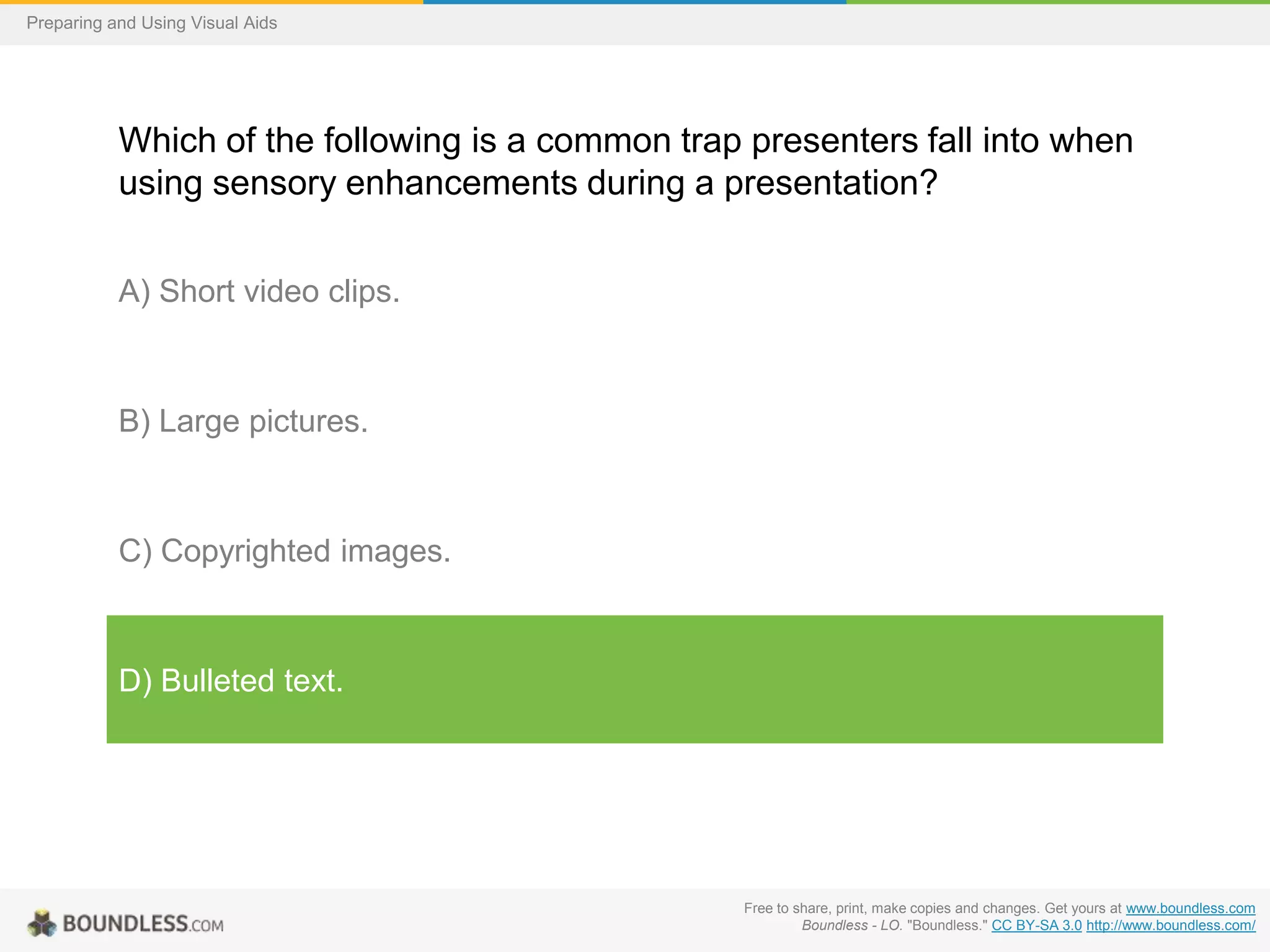 Preparing and Using Visual Aids

Which of the following is a common trap presenters fall into when
using sensory enhancements during a presentation?
A) Short video clips.

B) Large pictures.

C) Copyrighted images.

D) Bulleted text.

Free to share, print, make copies and changes. Get yours at www.boundless.com
Boundless - LO. "Boundless." CC BY-SA 3.0 http://www.boundless.com/

 