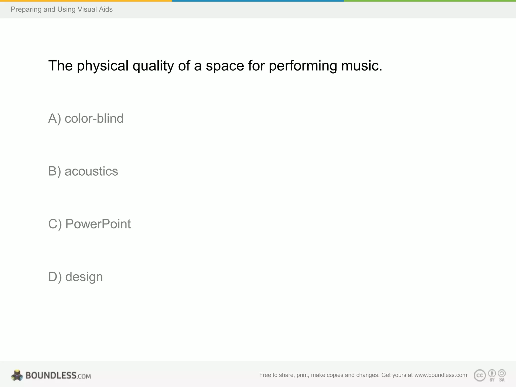 Preparing and Using Visual Aids

The physical quality of a space for performing music.

A) color-blind

B) acoustics

C) PowerPoint

D) design

Free to share, print, make copies and changes. Get yours at www.boundless.com

 