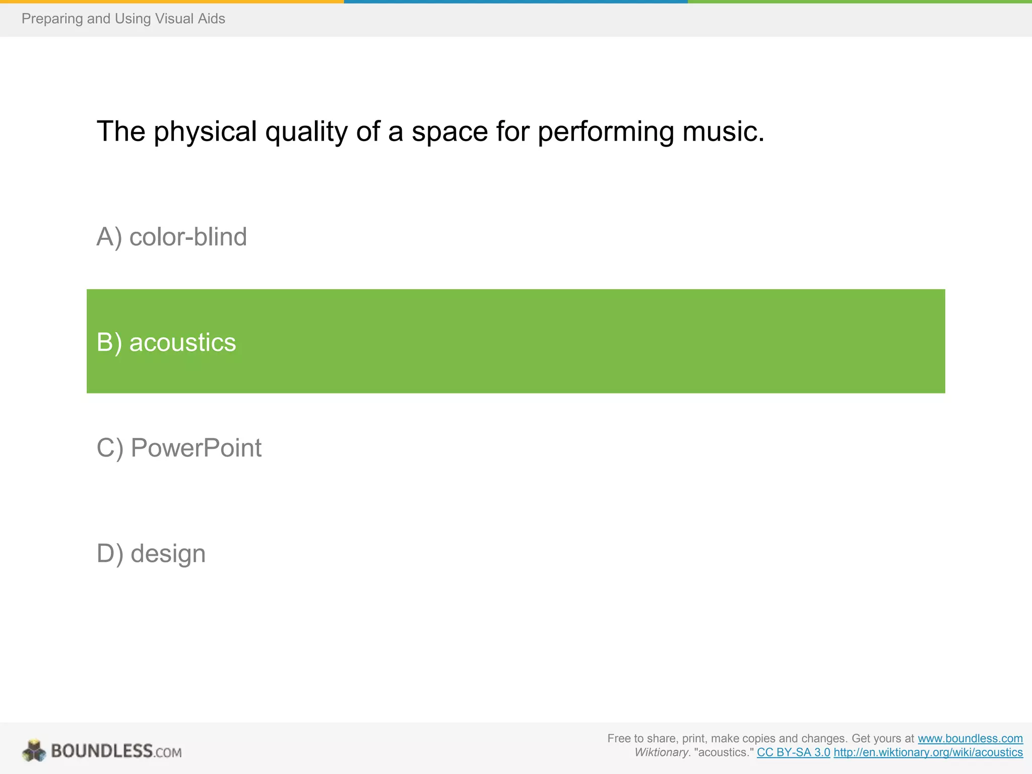 Preparing and Using Visual Aids

The physical quality of a space for performing music.

A) color-blind

B) acoustics

C) PowerPoint

D) design

Free to share, print, make copies and changes. Get yours at www.boundless.com
Wiktionary. "acoustics." CC BY-SA 3.0 http://en.wiktionary.org/wiki/acoustics

 