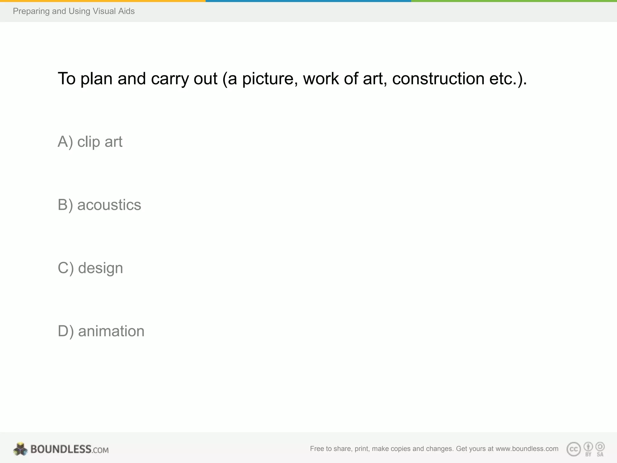 Preparing and Using Visual Aids

To plan and carry out (a picture, work of art, construction etc.).

A) clip art

B) acoustics

C) design

D) animation

Free to share, print, make copies and changes. Get yours at www.boundless.com

 