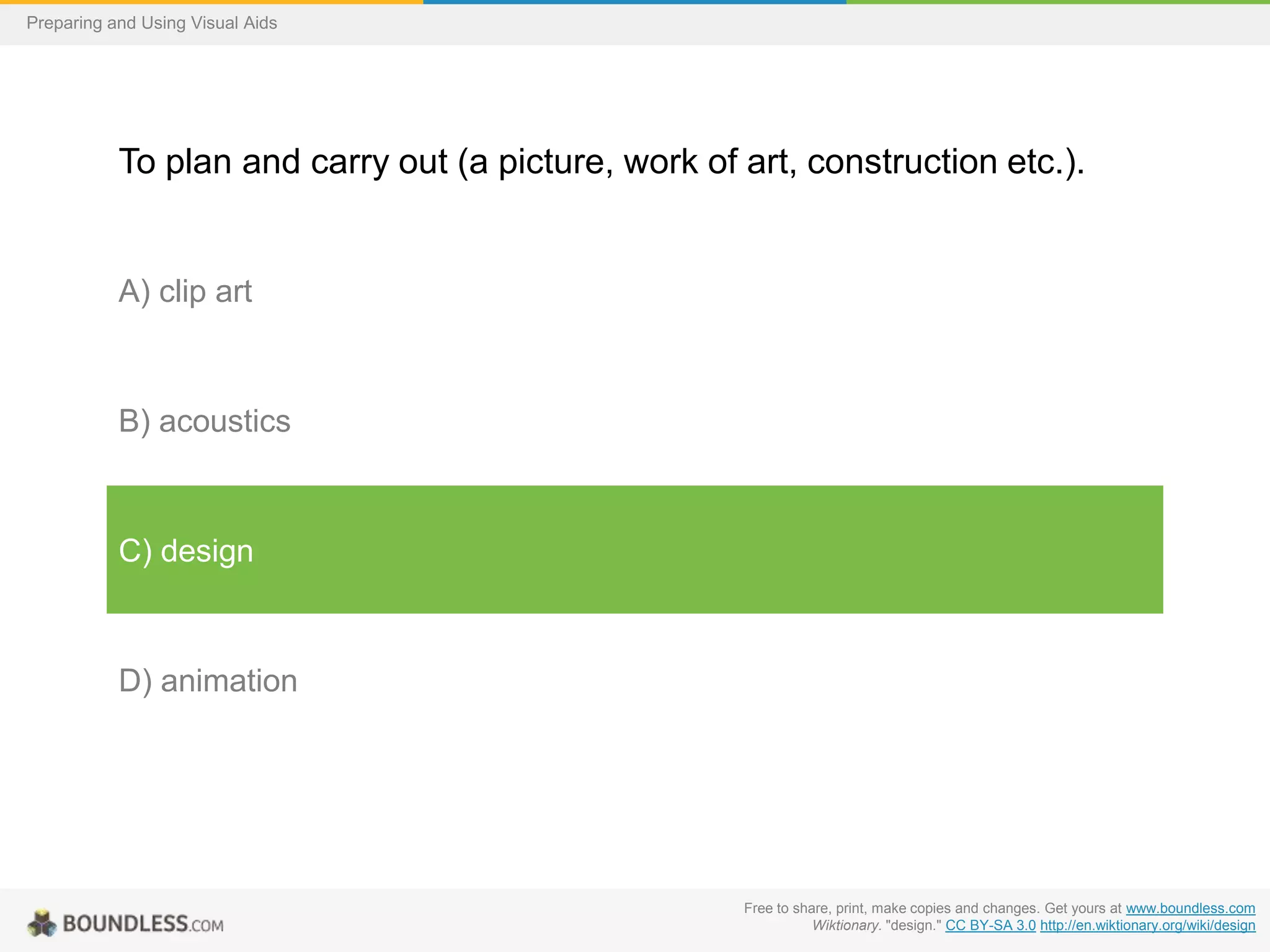 Preparing and Using Visual Aids

To plan and carry out (a picture, work of art, construction etc.).

A) clip art

B) acoustics

C) design

D) animation

Free to share, print, make copies and changes. Get yours at www.boundless.com
Wiktionary. "design." CC BY-SA 3.0 http://en.wiktionary.org/wiki/design

 