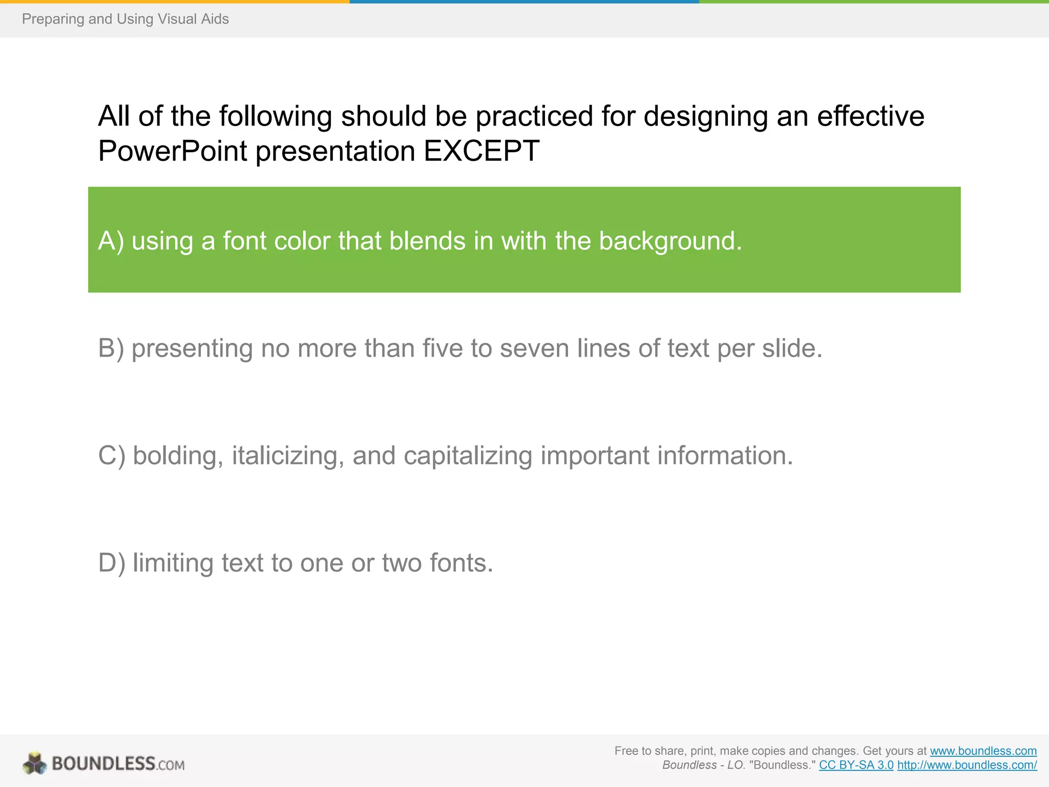 Preparing and Using Visual Aids

All of the following should be practiced for designing an effective
PowerPoint presentation EXCEPT
A) using a font color that blends in with the background.

B) presenting no more than five to seven lines of text per slide.

C) bolding, italicizing, and capitalizing important information.

D) limiting text to one or two fonts.

Free to share, print, make copies and changes. Get yours at www.boundless.com
Boundless - LO. "Boundless." CC BY-SA 3.0 http://www.boundless.com/

 