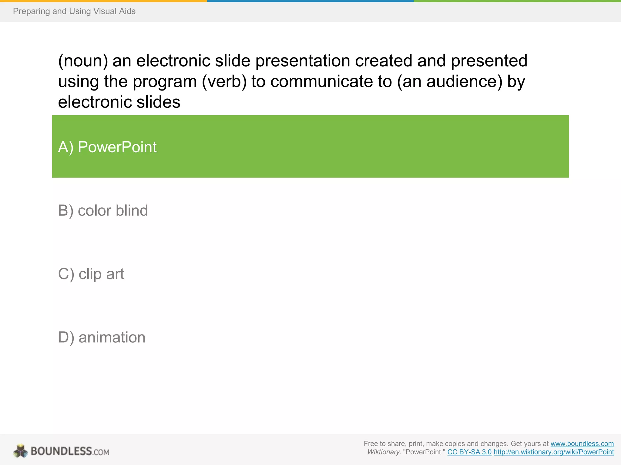 Preparing and Using Visual Aids

(noun) an electronic slide presentation created and presented
using the program (verb) to communicate to (an audience) by
electronic slides
A) PowerPoint

B) color blind

C) clip art

D) animation

Free to share, print, make copies and changes. Get yours at www.boundless.com
Wiktionary. "PowerPoint." CC BY-SA 3.0 http://en.wiktionary.org/wiki/PowerPoint

 