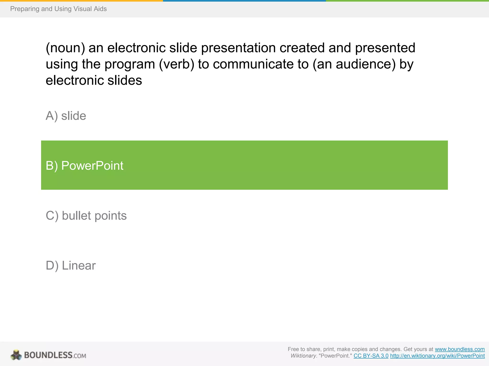 Preparing and Using Visual Aids

(noun) an electronic slide presentation created and presented
using the program (verb) to communicate to (an audience) by
electronic slides
A) slide

B) PowerPoint

C) bullet points

D) Linear

Free to share, print, make copies and changes. Get yours at www.boundless.com
Wiktionary. "PowerPoint." CC BY-SA 3.0 http://en.wiktionary.org/wiki/PowerPoint

 