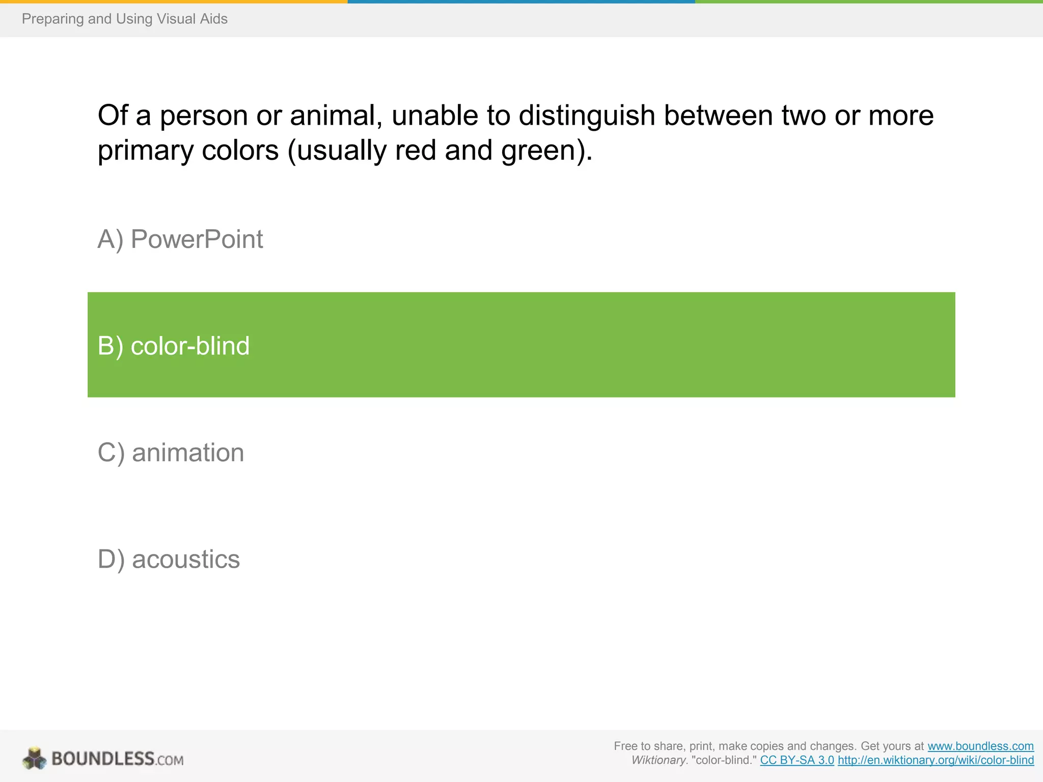 Preparing and Using Visual Aids

Of a person or animal, unable to distinguish between two or more
primary colors (usually red and green).
A) PowerPoint

B) color-blind

C) animation

D) acoustics

Free to share, print, make copies and changes. Get yours at www.boundless.com
Wiktionary. "color-blind." CC BY-SA 3.0 http://en.wiktionary.org/wiki/color-blind

 