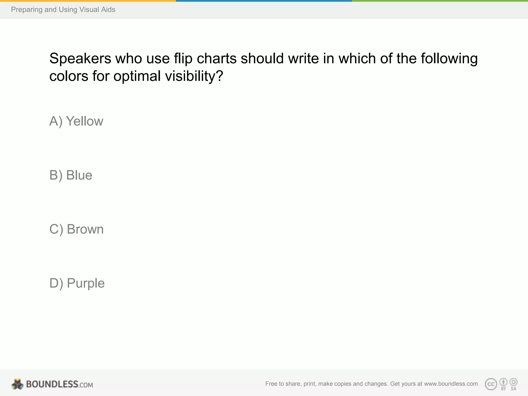 Preparing and Using Visual Aids

Speakers who use flip charts should write in which of the following
colors for optimal visibility?
A) Yellow

B) Blue

C) Brown

D) Purple

Free to share, print, make copies and changes. Get yours at www.boundless.com

 