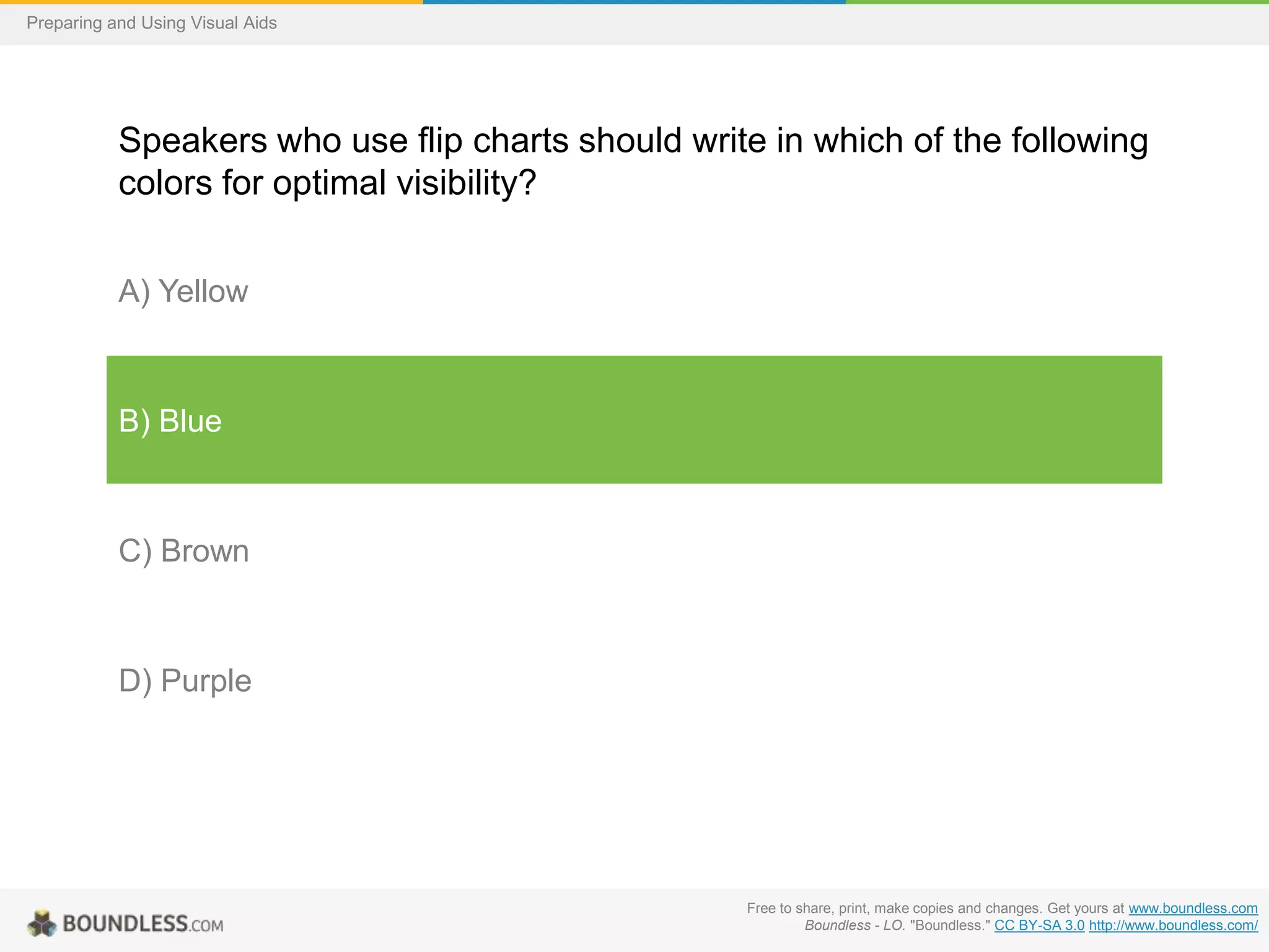 Preparing and Using Visual Aids

Speakers who use flip charts should write in which of the following
colors for optimal visibility?
A) Yellow

B) Blue

C) Brown

D) Purple

Free to share, print, make copies and changes. Get yours at www.boundless.com
Boundless - LO. "Boundless." CC BY-SA 3.0 http://www.boundless.com/

 