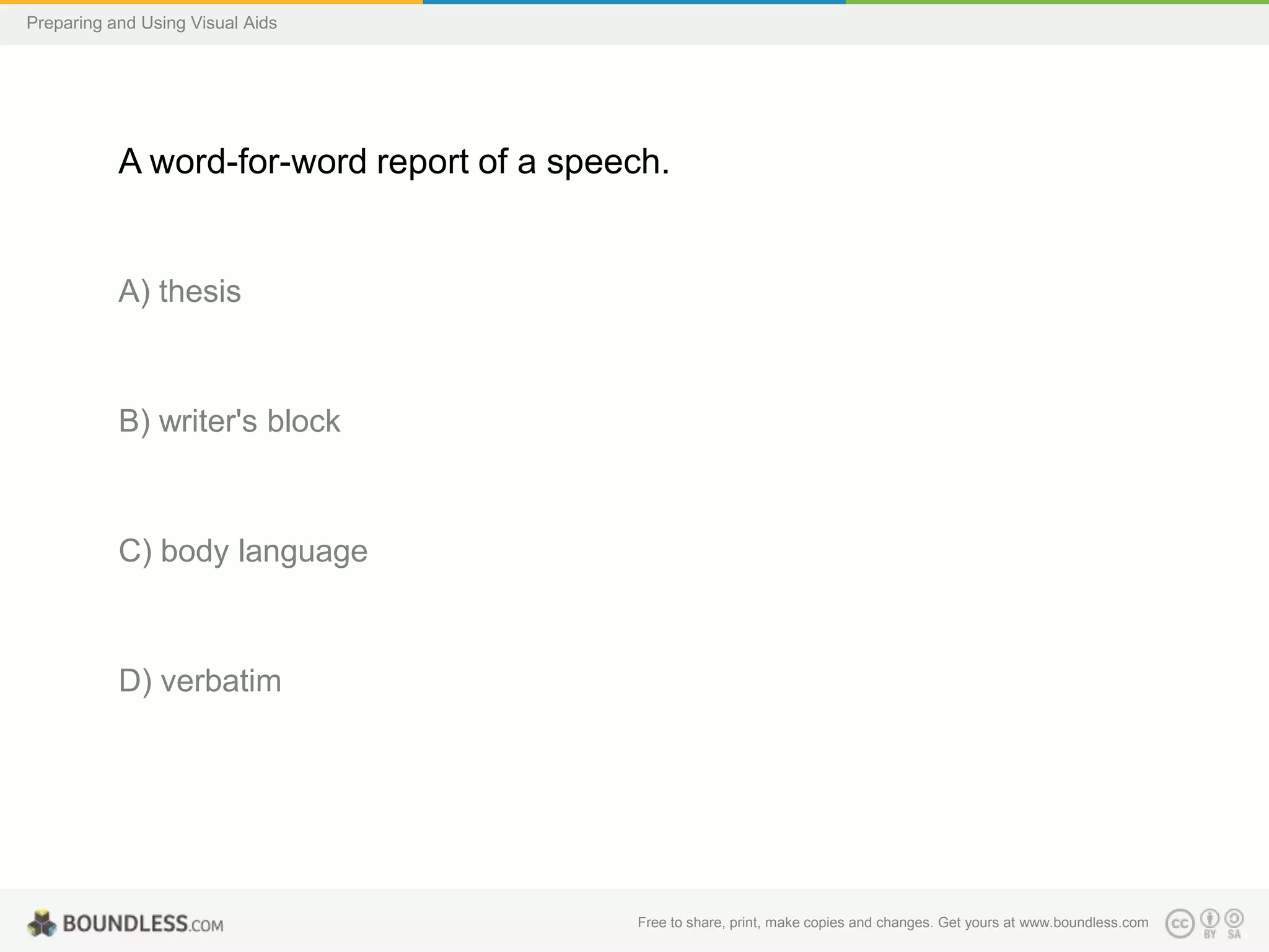 Preparing and Using Visual Aids

A word-for-word report of a speech.

A) thesis

B) writer's block

C) body language

D) verbatim

Free to share, print, make copies and changes. Get yours at www.boundless.com

 