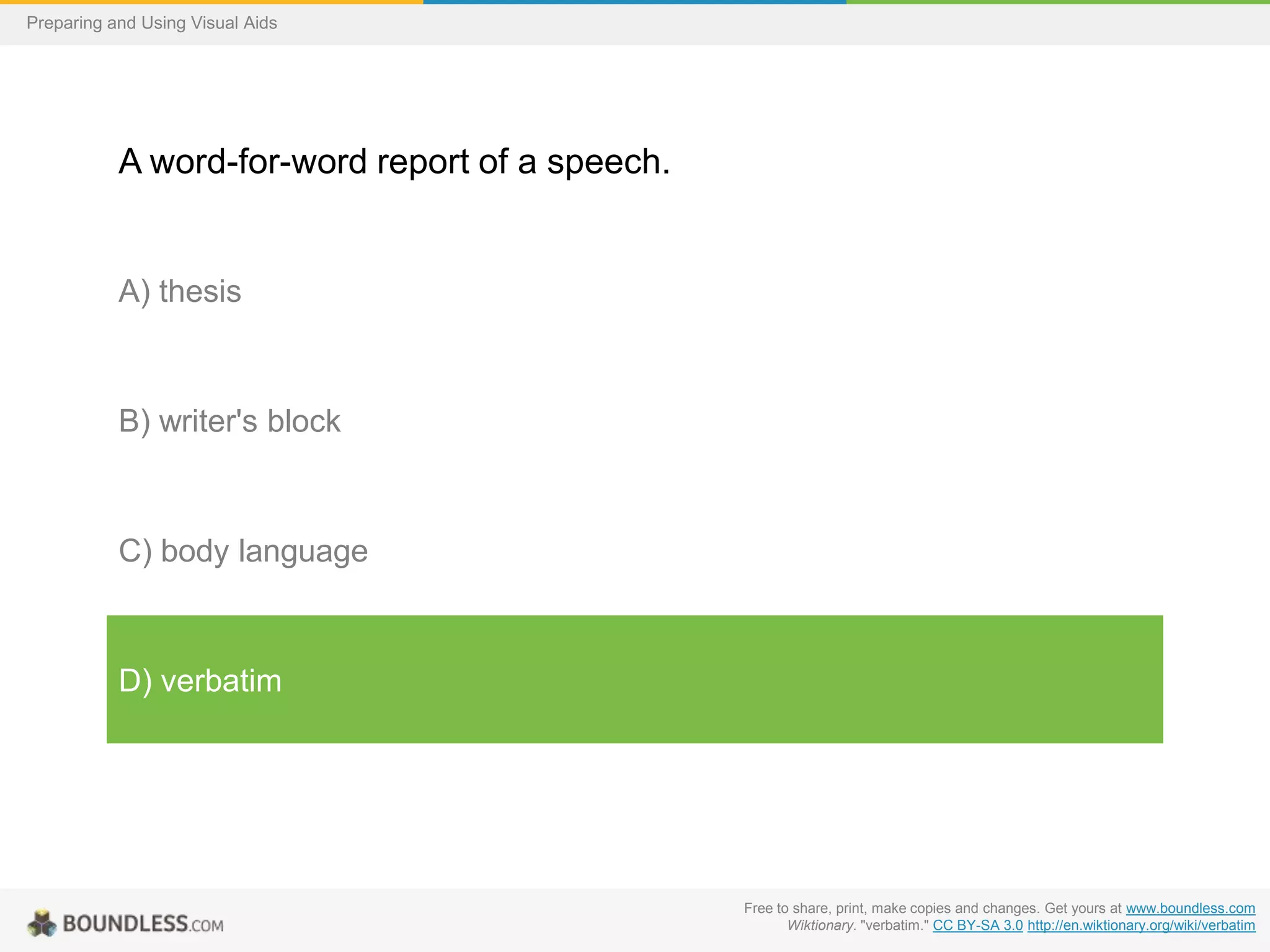 Preparing and Using Visual Aids

A word-for-word report of a speech.

A) thesis

B) writer's block

C) body language

D) verbatim

Free to share, print, make copies and changes. Get yours at www.boundless.com
Wiktionary. "verbatim." CC BY-SA 3.0 http://en.wiktionary.org/wiki/verbatim

 