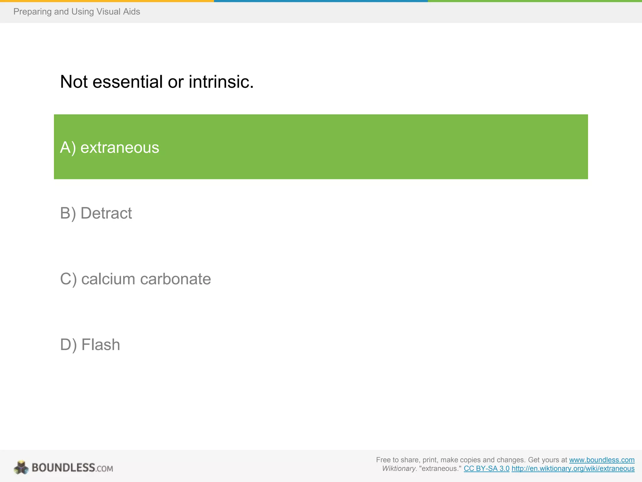 Preparing and Using Visual Aids

Not essential or intrinsic.

A) extraneous

B) Detract

C) calcium carbonate

D) Flash

Free to share, print, make copies and changes. Get yours at www.boundless.com
Wiktionary. "extraneous." CC BY-SA 3.0 http://en.wiktionary.org/wiki/extraneous

 