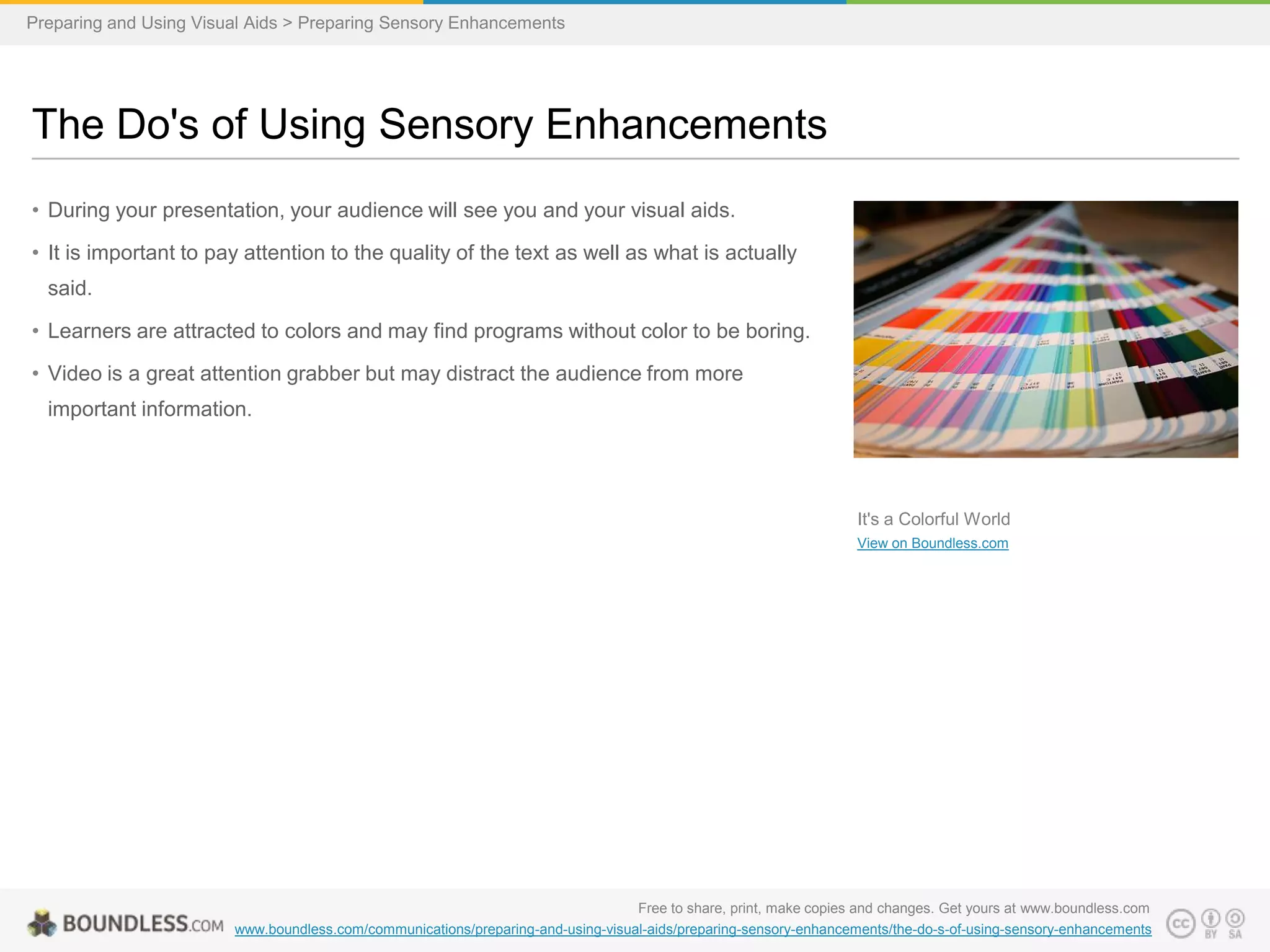 Preparing and Using Visual Aids > Preparing Sensory Enhancements

The Do's of Using Sensory Enhancements
• During your presentation, your audience will see you and your visual aids.
• It is important to pay attention to the quality of the text as well as what is actually
said.

• Learners are attracted to colors and may find programs without color to be boring.
• Video is a great attention grabber but may distract the audience from more
important information.

It's a Colorful World
View on Boundless.com

Free to share, print, make copies and changes. Get yours at www.boundless.com
www.boundless.com/communications/preparing-and-using-visual-aids/preparing-sensory-enhancements/the-do-s-of-using-sensory-enhancements

 